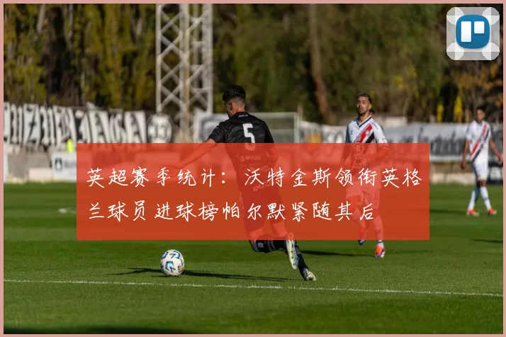 英超赛季统计：沃特金斯领衔英格兰球员进球榜帕尔默紧随其后