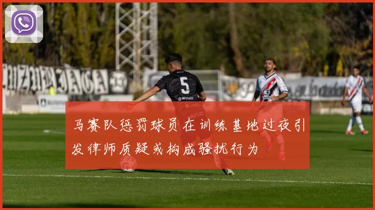 马赛队惩罚球员在训练基地过夜引发律师质疑或构成骚扰行为