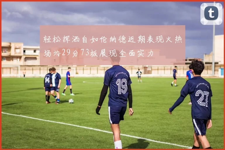 轻松挥洒自如伦纳德近期表现火热场均29分73板展现全面实力