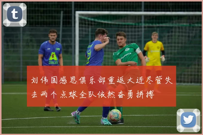 刘伟国感恩俱乐部重返大连尽管失去两个点球全队依然奋勇拼搏