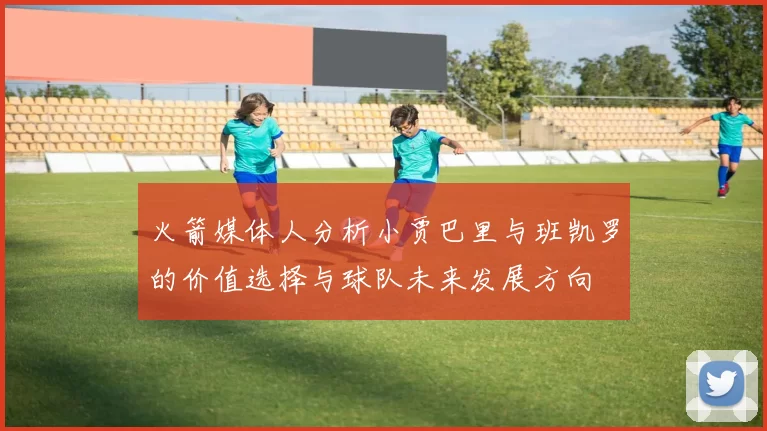 火箭媒体人分析小贾巴里与班凯罗的价值选择与球队未来发展方向