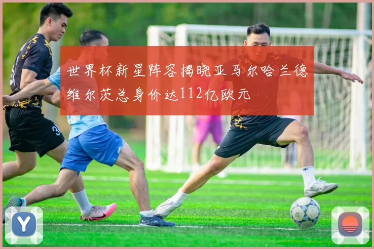 世界杯新星阵容揭晓亚马尔哈兰德维尔茨总身价达112亿欧元