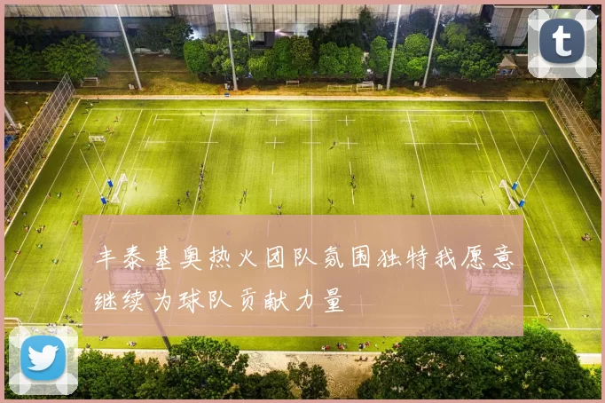 丰泰基奥热火团队氛围独特我愿意继续为球队贡献力量
