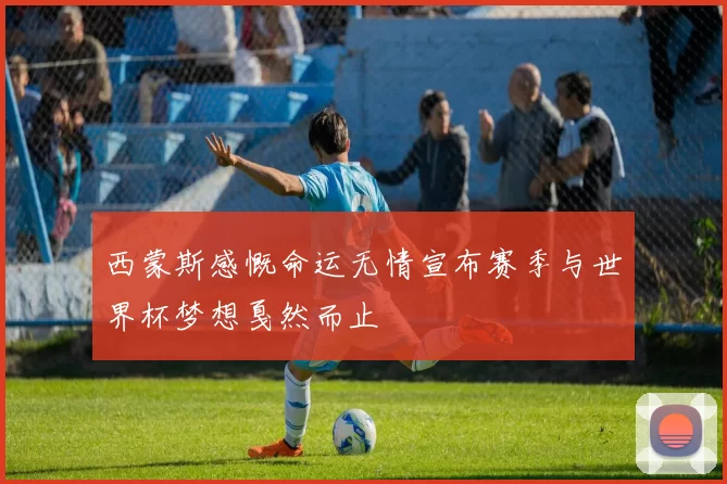 西蒙斯感慨命运无情宣布赛季与世界杯梦想戛然而止