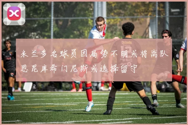 米兰多名球员因局势不明或将离队恩昆库希门尼斯或选择留守