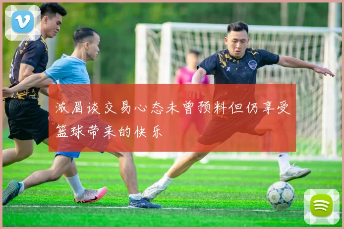 浓眉谈交易心态未曾预料但仍享受篮球带来的快乐