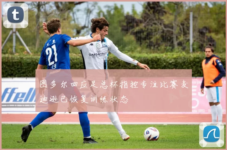 图多尔回应足总杯指控专注比赛麦迪逊已恢复训练状态