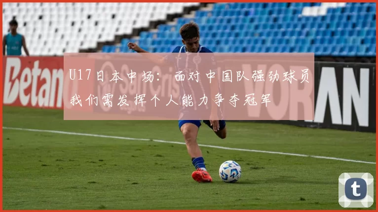U17日本中场：面对中国队强劲球员我们需发挥个人能力争夺冠军