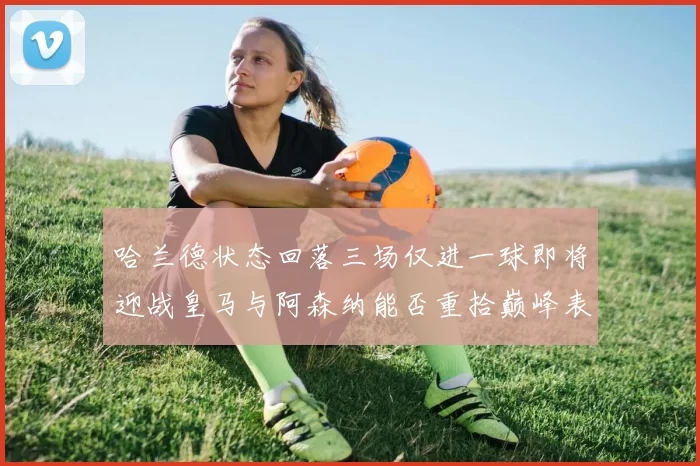 哈兰德状态回落三场仅进一球即将迎战皇马与阿森纳能否重拾巅峰表现