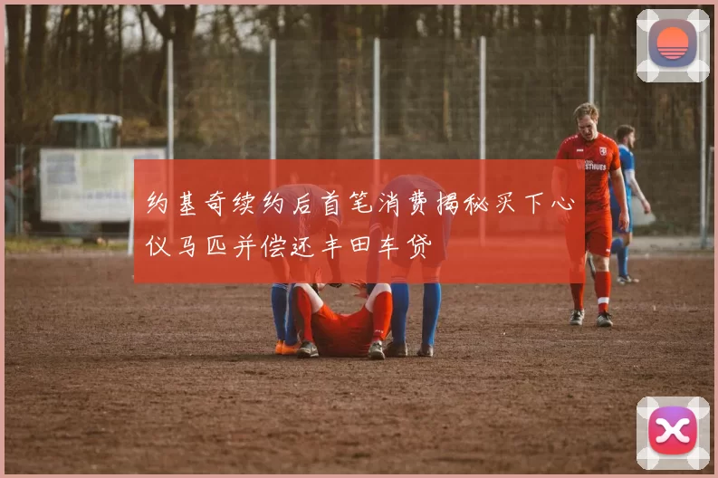 约基奇续约后首笔消费揭秘买下心仪马匹并偿还丰田车贷