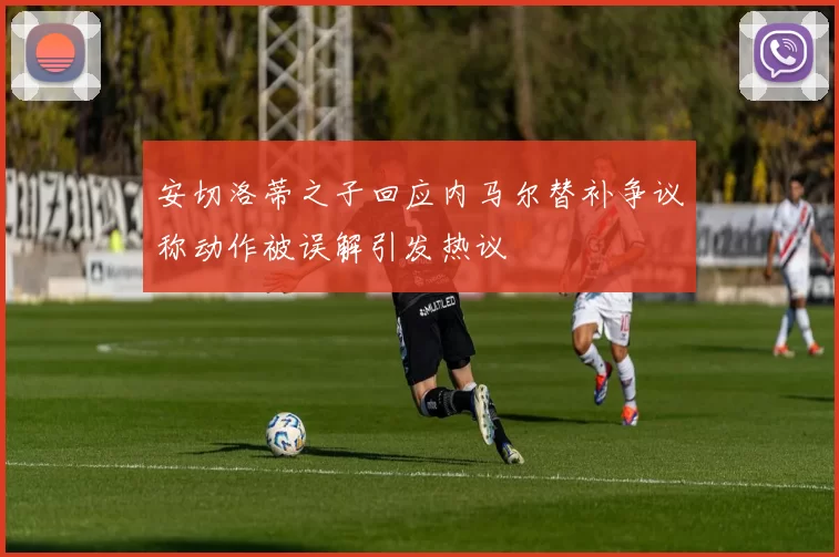 安切洛蒂之子回应内马尔替补争议称动作被误解引发热议