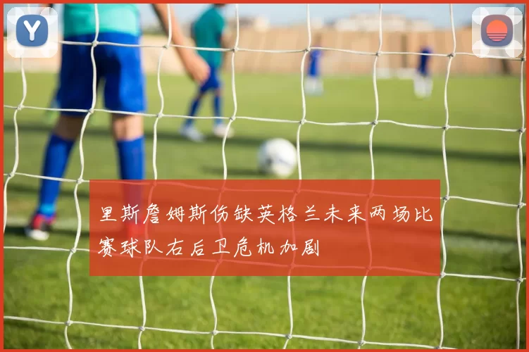 里斯詹姆斯伤缺英格兰未来两场比赛球队右后卫危机加剧