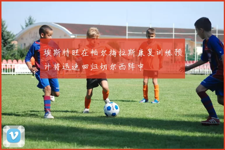 埃斯特旺在帕尔梅拉斯康复训练预计将迅速回归切尔西阵中