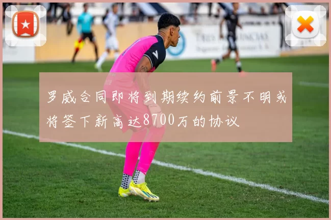 罗威合同即将到期续约前景不明或将签下新高达8700万的协议