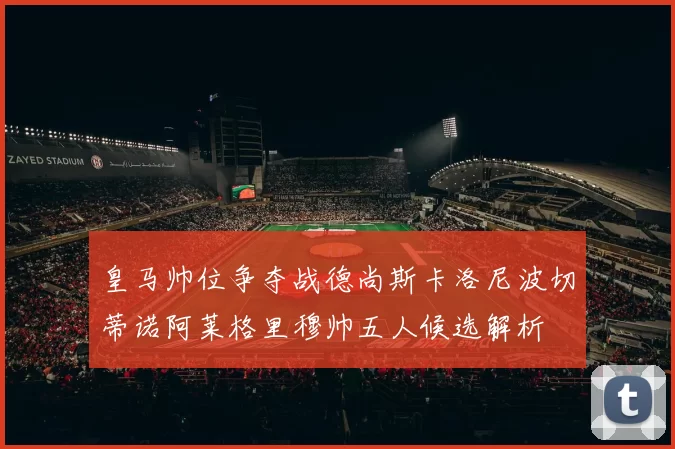 皇马帅位争夺战德尚斯卡洛尼波切蒂诺阿莱格里穆帅五人候选解析