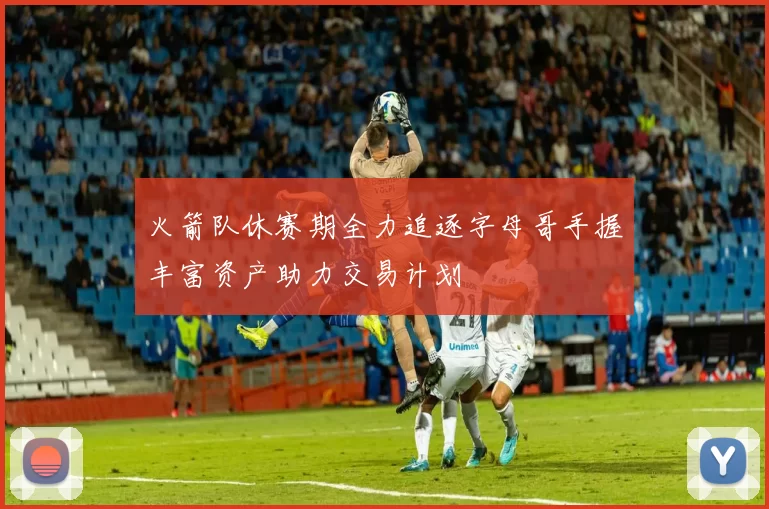 火箭队休赛期全力追逐字母哥手握丰富资产助力交易计划