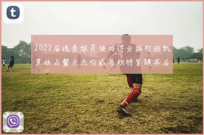 2022届选秀球员场均得分排行班凯罗独占鳌头杰伦威与切特紧随其后
