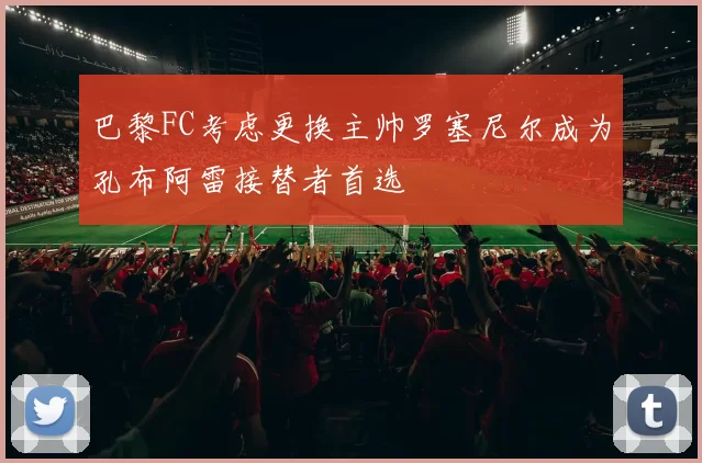 巴黎FC考虑更换主帅罗塞尼尔成为孔布阿雷接替者首选