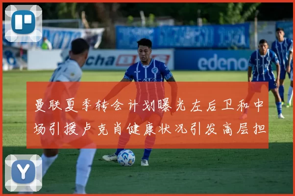 曼联夏季转会计划曝光左后卫和中场引援卢克肖健康状况引发高层担忧