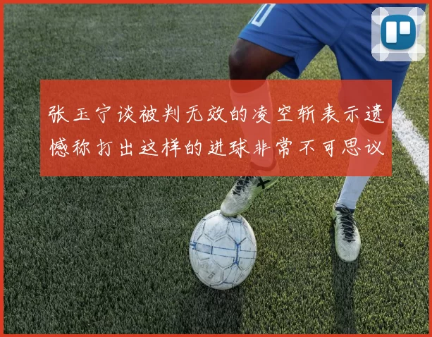 张玉宁谈被判无效的凌空斩表示遗憾称打出这样的进球非常不可思议